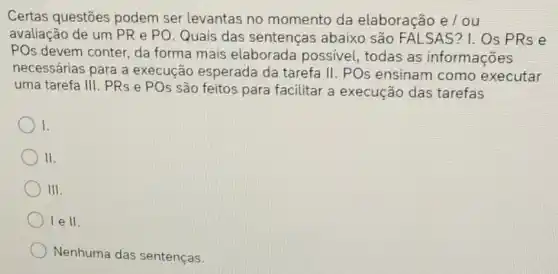 Certas questōes podem ser levantas no momento da elaboração e/ou
avaliação de um PR e PO. Quais das sentenças abaixo são FALSAS? I . Os PRs e
POs devem conter, da forma mais elaborada possivel, todas as informações
necessárias para a execução esperada da tarefa II. POs ensinam como executar
uma tarefa III. PRs e POs são feitos para facilitar a execução das tarefas
I.
II.
III
lell.
Nenhuma das sentenças.