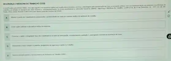 A certificaçlo pela OHSAS 18001, cuja sigla significa Occupational Salety and Health Administration, arentua a abordagion, produminimization do risco, procurando redurik,com sua implementaclo, os acidentes e as doencas do
trabalho, es tempos de paragem por estes motivos e, consequentemente, as e Medicina do Trabalho:Lei No 6.514, de 22 de Dexembre de
1977.62. ed. Sila
Paulo: Allas, 20101, Assinale a alternativa que aponte uma das funcbes da citists
Manter a saide des trakulladores aurnestando a produltidade por meio de controle medico do ambiente de trabalho.
A
Imitir actoes judiciais e nSo aplicar multas is empresas.
B
C
Preservar a saude e integridade lisica dos trahalhadores atrasets da antecipag,do, reconhecimente,avalação e consequente controle da ocoridexia de rixos.
Desenvolver e lazer cumpri os padribes obrigatorios de segurança e sadde no trabalho
Realizar periodicamente a Semana Interna de Acidentes no Trabalho (Simi)
SEGURANCA E MEDICINA DO TRABALHO (2233)