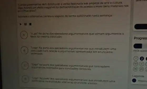 "Certos governantes tem diminuido a verba destinada aos projetos de arte e cultura,
Asverd um efeto negativo na democratização do acesso a esses bens materials nos
proximos anos."
Assinale a alternativa correta a respeito do termo sublinhado nesta sentença:
II
A ) "Lego" faz parte dos operadores argumentativos que somam argumentos a
favor da mesma conclusào.
B conclusso com relaçdo a argumentos apresentados emenunciados
fax parte dos operadores argumentativos que introduzem uma
v
anteriores
C
agumentas orientados para conclusion contrarias.
faz parte dos operadores argumentativos que contrapóem
D
Musificativa ou explicaçbo reloth ao cnunciodo anterior
parte dos operadores arg que introduzem uma
Progres
05/26 quest