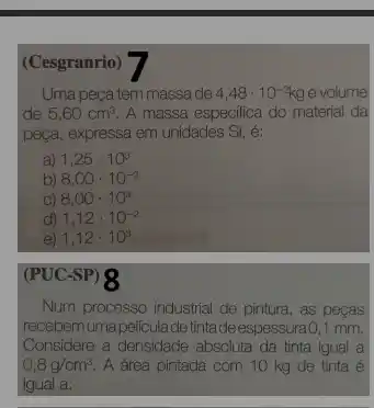 (Cesgranrio)
Uma peça tem massa de 4,48cdot 10^-2kg e volume
de 5,60cm^3 A massa especifica do material da
peça, expressa em unidades SI, é:
a 1,25cdot 10^3
b) 8,00cdot 10^-3
C) 8,00cdot 10^3
d) 1,12cdot 10^-2
e) 1,12cdot 10^3
(PUC-SP) 8
Num processo industrial de pintura, as peças
recebemumapeliculade tintade espessura0,1 mm.
Considere a densidade absoluta da tinta igual a
0,8g/cm^3 A área pintada com 10 kg de tinta é
igual a: