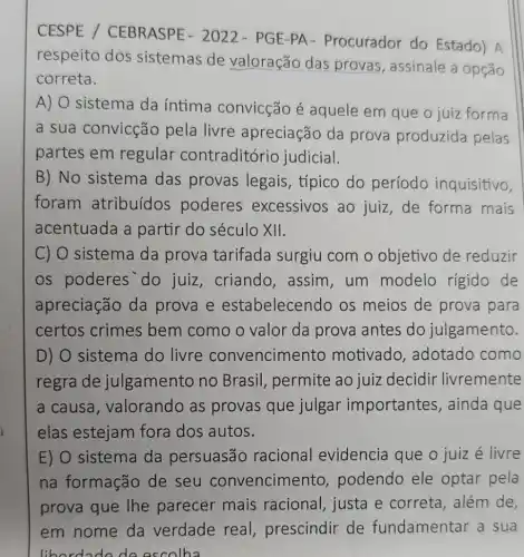 CESPE /CEBRASPE - 2022 - PGE-PA - Procurador do Estado) A
respeito dos sistemas de valoração das provas, assinale a opção
correta.
A)
sistema da íntima convicção é aquele em que o juiz forma
a sua convicção pela livre apreciação da prova produzida pelas
partes em regular contraditório judicial.
B) No sistema das provas legais, típico do período inquisitivo,
foram atribuídos poderes excessivos ao juiz,de forma mais
acentuada a partir do século XII.
C) O sistema da prova tarifada surgiu com o objetivo de reduzir
os poderes'do juiz, criando , assim, um modelo rígido de
apreciação da prova e estabelecendo os meios de prova para
certos crimes bem como o valor da prova antes do julgamento.
D) O sistema do livre convencime nto motivado adotado como
regra de julgamento no Brasil, permite ao juiz decidir livremente
a causa , valorando as provas que julgar importantes , ainda que
elas estejam fora dos autos.
E) O sistema da persuasão racional evidencia que o juiz é livre
na formação de seu convencime nto, podendo ele optar pela
além de,