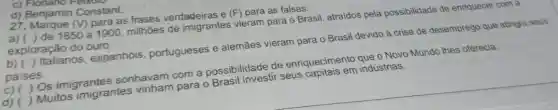 C)Flonano
d) Benjamin Constant.
27. Marque (V)para as frases verdadeiras e (F) para as falsas:
a) ( ) de 1850 a 1900, milhoes de imigrantes vieram para o Brasil, atraidos pela possibilidade de enriquecer com a
exploração do ouro.
b) ( ) Italianos , espanhóis portugueses e alemães vieram para o Brasil devido à crise de desemprego que atingia seus
paises.
(c) ( ) Os imigrantes sonhavam com a possibilidade de enriquecimento que o Novo Mundo Ihes oferecia.
d) ( ) Muitos imigrantes vinham para o Brasil investir seus capitais em indústrias.