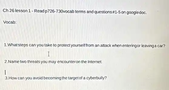 Ch 26 lesson 1-Read p726-730vocab terms and questions # 1-5 on googledoc.
Vocab:
1.Whatsteps can you take to protect yourselffrom an attack when enteringor leavinga car?
2.Name two threats you may encounteron the Internet.
3.How can you avoid becoming the targetof a cyberbully?