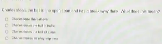 Charles steals the ball in the open court and has a breakaway dunk. What does this mean?
Charles turns the ball over
Charles dunks the ball in traffic
Charles dunks the ball all alone
Charles makes an alley oop pass