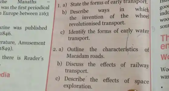 che Manaths
was the first periodical
Europe between 1163
zine was published
1846.
rature ,Amusement
1849)
there is Reader's
dia
1. a) State the forms of early transport.
b) Describe ways in which
the invention of the wheel
revolutionised transport.
c) Identify the forms of early water
transport.
2.a) Outline the characteristics of
Macadam roads.
b) Discuss the effects of railway
transport.
c) Describe the effects of space
exploration.
ma
gooc
indu
woo
sour
T
Wo
was