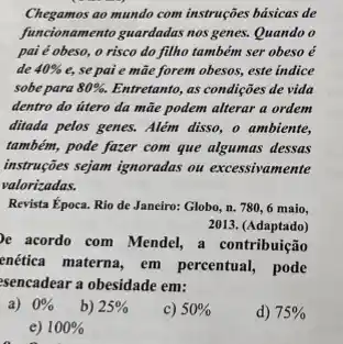 Chegamos ao mundo com instruções básicas de
funcionamento guardadas nos genes Quando o
pai é obeso, o risco do filho também ser obeso é
de 40%  e, se pai e mãe forem obesos, este indice
sobe para 80% . Entretanto, as condições de vida
dentro do útero da mãe podem alterar a ordem
ditada pelos genes. Além disso, o ambiente,
também, pode fazer com que algumas dessas
instruções sejam ignoradas ou excessivamente
valorizadas.
Revista Época. Rio de Janeiro: Globo, n. 780 , 6 maio,
2013. (Adaptado)
e acordo com Mendel a contribuição
enética materna, em percentual, pode
sencadear a obesidade em:
b) 25% 
c) 50% 
d) 75% 
e) 100%