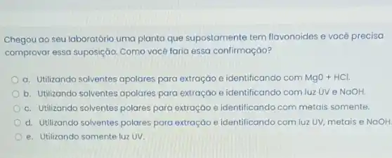 Chegou ao seu laboratória uma planta que supostamente tem flavonoides e você precisa
comprovar essa suposição Como você faria essa confirmação?
a. Utilizando solventes apolares para extração e identificando com MgO+HCl.
b. Utilizando solventes apolares para extração e identificando com luz UV e NaOH.
c. Utilizondo solventes polares para extração e identificando com metais somente.
d. Utilizando solventes polares para extração e identificando com luz UV, metais e NaOH.
e. Utilizando somente luzzz UV.