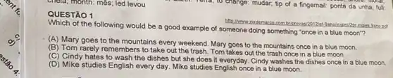 chela; month: mês; led levou
1
Which of the following would be a good example of someone doing something "once in a blue moon"?
(A) Mary goes to the mountains every weekend Mary goes to the mountains once in a blue moon
(B) Tom rarely remembers to take out the trash. Tom takes out the trash once in a blue moon.
(C) Cindy hates to wash the dishes but she does it everyday Cindy washes the dishes once in a blue moon.
(D) Mike studies English every day. Mike studies English once in a blue moon.
antil. Tena, to change:mudar; tip of a fingernail: ponta da unha full: