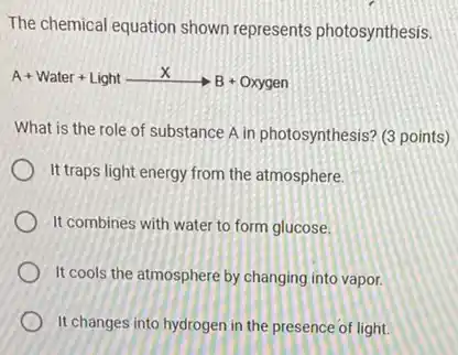 The chemical equation shown represents photosynthesis.
A+ Water + Light X BaOH green
What is the role of substance A in photosynthesis? (3 points)
It traps light energy from the atmosphere.
It combines with water to form glucose.
It cools the atmosphere by changing into vapor.
It changes into hydrogen in the presence of light