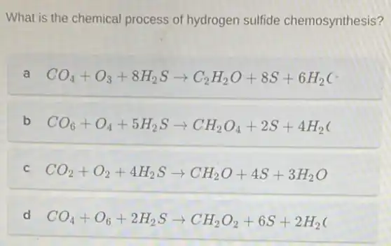 What is the chemical process of hydrogen sulfide chemosynthesis?
a CO_(4)+O_(3)+8H_(2)Sarrow C_(2)H_(2)O+8S+6H_(2)(
b CO_(6)+O_(4)+5H_(2)Sarrow CH_(2)O_(4)+2S+4H_(2)(
C CO_(2)+O_(2)+4H_(2)Sarrow CH_(2)O+4S+3H_(2)O
d CO_(4)+O_(6)+2H_(2)Sarrow CH_(2)O_(2)+6S+2H_(2)(