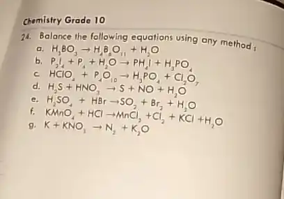 Chemistry Grade 10
24. Balance the following equations using any method,
a. H_(3)BO_(3)arrow H_(2)B_(6)O_(11)+H_(2)O
b.
P_(2)I_(4)+P_(4)+H_(2)Oarrow PH_(4)I+H_(3)PO_(4)
HClO_(4)+P_(4)O_(10)arrow H_(3)PO_(4)+Cl_(2)O_(7)
H_(2)S+HNO_(3)arrow S+NO+H_(2)O
e. H,SO, +
f.
H_(2)SO_(4)+HBrarrow SO_(2)+Br_(2)+H_(2)O KAnO_(4)+HClarrow MnCl_(2)+Cl_(2)+KCl+H_(2)O K+KNO_(3)arrow N_(2)+K_(2)O