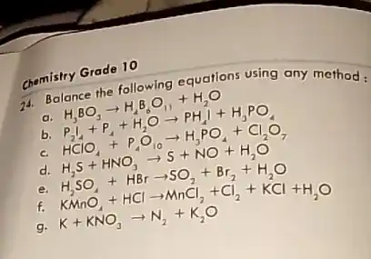 Chemistry Grade 10
74. Balance the following equations using any method:
H_(3)BO_(3)arrow H_(2)B_(6)O_(11)+H_(2)O
b P_(2)l_(4)+P_(4)+H_(2)Oarrow PH_(4)I+H_(3)PO_(4)
HClO_(4)+P_(4)O_(10)arrow H_(3)PO_(4)+Cl_(2)O_(7)
d. H_(2)S+HNO_(3)arrow S+NO+H_(2)O
H_(2)SO_(4)+HBrarrow SO_(2)+Br_(2)+H_(2)O
f.
KMnO_(4)+HClarrow NnCl_(2)+Cl_(2)+KCl+H_(2)O K+KNO_(3)arrow N_(2)+K_(2)O
9.