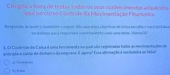 Chesou a horade testaritodos os seus conhecimentos adquiridos
aqui no curso Controle da Movimentação Financeira.
Responda às quatro questōes a seguir. São questoes objetivas de única escolha e você terá duas
tentativas para responder corretamente cada uma delas. Vamos lá?
1. O Controle de Caixa é uma ferramenta na qual são registradas todas as movimentações de
entrada e saída de dinheiro da empresa. E agora?Essa afirmação é verdadeira ou falsa?
a) Verdadeira
b) Falsa