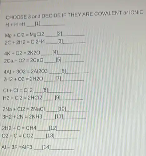 CHOOSE 3 and DECIDE IETHEY ARE COVALENT or IONIC
H+H=H [1]
Mg+Cl2=MgCl2 [2]
2C+2H2=C2H4 [3]
4K+O2=2K2O [4]
2Ca+O2=2CaO
4Al+3O2=2Al2O3 [6]
2H2+O2=2H2O
Cl+Cl=Cl2 [B]
H2+Cl2=2HCl2 [9]
2Na+Cl2=2NaCl
3H2+2N=2NH3
2H2+C=CH4 [12]
O2+C=CO2 [13]
Al+3F=AlF3 [14]