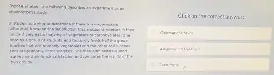 Choose whether the following describes an experiment or an
observational study:
A student is trying to determine if there is an appreciable
difference between the satisfaction that a student receives in their
lunch if they eat a majority of vegetables or carbohydrates. She
obtains a group of students and randomly feeds half the group
lunches that are primarily vegetables and the other half lunches
that are primarily carbohydrates. She then administers a short
survey on their lunch satisfaction and compares the results of the
two groups.
Click on the correct answer:
Observational Study
Assignment of Treatment
Experiment