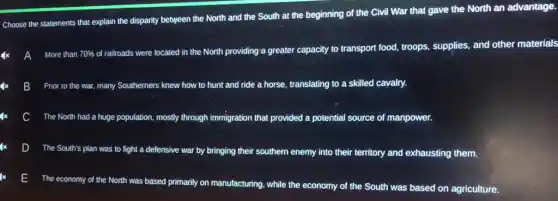 Choose the statements that explain the disparity between the North and the South at the beginning of the Civil War that gave the North an advantage.
A More than 70 70% 
of railroads were located in the North providing a greater capacity to transport food troops, supplies, and other materials
More than
B Prior to the war many Southerners knew how to hunt and ride a horse, translating to a skilled cavalry.
The North had a huge population, mostly through immigration that provided a potential source of manpower.
D
The South's plan was to fight a defensive war by bringing their southern enemy into their territory and exhausting them.
E
The economy of the North was based primarily on manufacturing, while the economy of the South was based on agriculture.