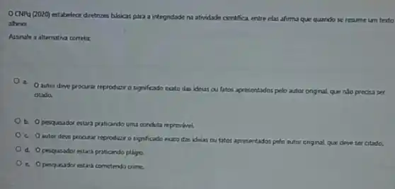 CHPg (2020) estabelece dretizes bisicas para a integndade natividade cientifica, entre elas afirma que quando se resume um texto
atheios
Assinale a alternativa correta:
a.
Oautor deve procurar reproducro sagnificado exato das ideas ou fatos ap
apresentados pelo autor onginal, que njo precisa ser
atado.
b. Opesquisador estars praticando uma conduta reprovavel.
c. Oautor deve procurar reproduzir o signficado exato das idelas ou fatos apresentados pelo autor original, que deve ser citado.
d. Opesquesdor estar praticando plágio.
c. Opesqueador estari cometendo crime.