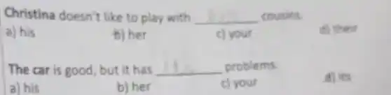 Christina doesn't like to play with __ cousins.
a) his
b) her
c) your
d) their
The car is good , but it has __ problems.
d) its
a) his
b) her
c) your