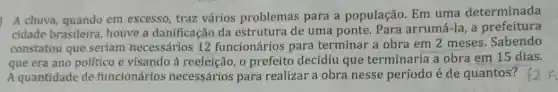 A chuva, quando em excesso, traz vários problemas para a população. Em uma determinada
cidade brasileira houve a danificação da estrutura de uma ponte. Para arrumá -la, a prefeitura
constatou que seriam necessários 12 funcionários para terminar a obra em 2 meses. Sabendo
que era ano político e visando à reeleição , o prefeito decidiu que terminaria a obra em 15 dias.
A quantidade de funcionários necessários para realizar a obra nesse período é de quantos?