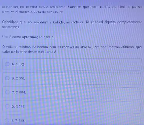 cilindricas, no interior desse recipiente. Sabe-se que cada rodela de abacaxi possui
8 cm de diâmetro e 2 cm de espessura.
Considere que, ao adicionar a bebida, as rodelas de abacaxi fiquem completamente
submersas.
Use 3 como aproximação para pi 
volume máximo de bebida com as rodelas de abacaxi, em centimetros cúbicos, que
cabe no interior desse recipiente é
A. 1872.
B. 2016.
C. 2064
D. 3744
E. 7488.