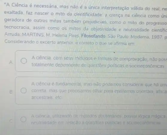 "A Ciência é necessária, mas não é a única interpretação válida do real, ne
exaltada, faz nascer o mito da cientificidade a crenca na ciência como úni
geradora de outros mitos também prejudicials , como o mito do progresso
tecnocracia assim como os mitos da objetividade e neutralidade cientific
Arruda MARTINS. M Helena Pires Filosofando. São Paulo: Moderna 1987.p
Considerando o excerto anterior e correto o que se afirma em:
A ciência, com seus metodos e formas de comprovação não pos
A.
totalmente dependente de questoes pollticas socioeconômicas.
A ciência é fundamental mas nào podemos considerar que ha um
B.	correta, mas que precisamos olha para epistemes orientais, africa
ancestrais, etC.
A ciência utilizando de metodos doutrinarios possui lógica magica
c	neutralidade em relacão a questoes politicas e socioeconomicas