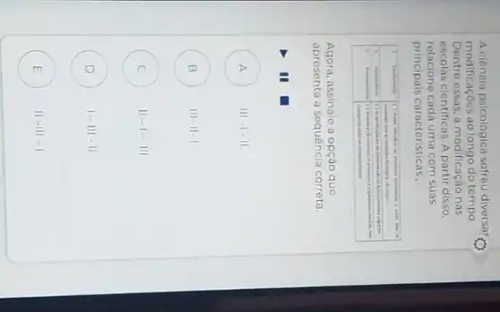 A ciência psicológica sofreu diversar modificaçōes ao longo do tempo. Dentre essas, a modificaçào nas escolas cientificas. A partir disso, relacione cada uma com suas principais características.,
Agora, assinale a opçāo que apresenta a sequência correta.
A III-I-II
B III- II-I
C II-I-III
D I-III-II