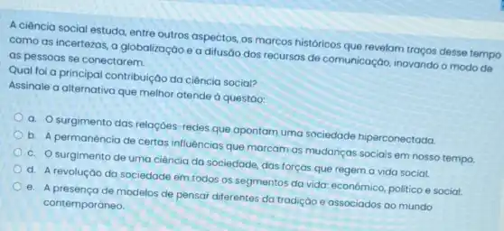 A ciência social estuda entre outros aspectos os marcos históricos que revelam traços desse tempo
como as incertezas, a globalização e a difusão dos recursos de comunicação, inovando o modo de
as pessoas se conectarem.
Qual foi a principal contribuição da ciência social?
Assinale a alternativa que melhor atende à questǎo:
a. O surgimento das relações-redes que apontam uma sociedade hiperconectada.
b. A permanência de certas influências que marcam as mudanças sociais em nosso tempo.
c. O surgimento de uma ciência da sociedade, das forças que regem a vida social.
d. A revolução da sociedade em todos os segmentos da vida:econômico, politico e social.
e. A presenca de modelos de pensar diferentes da tradição e associados ao mundo
contemporâneo.