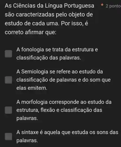 As Ciências da Língua Portuguesa
são caracterizadas pelo objeto , de
estudo de cada uma . Por isso, é
correto afirmar que:
A fonologia se trata da estrutura e
classificação das palavras.
A Semiologia se refere ao estudo da
classificação de palavras e do som que
elas emitem.
A morfologia corresponde ao estudo da
estrutura , flexão e classificação das
palavras.
2 ponto
A sintaxe é aquela que estuda os sons das
palavras.