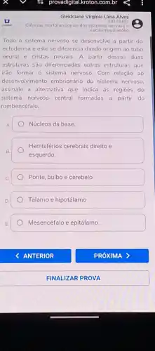 Ciências morfofuncionais dos sistemas nervoso e
cardiorrespiratório
Todo o sistema nervoso se desenvolve a partir do
ectoderma e este se diferencia dando origem ao tubo
neural e cristas neurais A partir dessas duas
estruturas são diferenciadas outras estruturas que
irão formar o sistema nervoso. Com relação ao
desenvolvimento embrionário do sistema nervoso.
assinale a alternativa que indica as regioes do
sistema nervoso central formadas a partir do
rombencéfalo.
Núcleos da base
B.
Hemisférios cerebrais direito e
esquerdo.
Ponte, bulbo e cerebelo.
Tálamo e hipotálamo
Mesencéfalo e epitálamo.