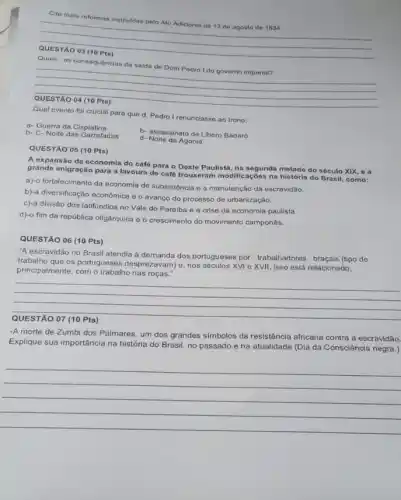 Cite duas reformas institu/das pelo Ato Adicional de 12 de agosto do 1834.
__
Quais as consequências da saida de Dom Pedro I do governo imperial?
__
QUESTÃO 04 (10 Pts)
para que d. Pedro I renunciasse ao trono
a. Guerra da Cisplatina
b- C- Noite das Garrafadas
b- assassinato de Libero Badaró
d- Nolte da Agonia
QUESTÃO 05 (10 Pts)
A expansão da economia do café para o Oeste Paulista, na segunda metado do século XIX, e a
grande imigração para a lavoura de café trouxeram modificaçōes na história do Brasil, como:
a)-o fortalecimento da economia de subsistência e a manutenção da escravidão.
b)-a diversificação economica e o avanço do processo de urbanização.
c)-a divisão dos latifúndios no Vale do Parafba e a crise da economia paulista.
d)-o fim da república oligárquica e o crescimento do movimento camponês.
QUESTÃO 06 (10 Pts)
"A escravidão no Brasil atendia a demanda dos portugueses por trabalhadores braçais (tipo de
trabalho que os portugueses desprezavam)nos séculos XVI e XVII , isso está relacionado,
principalmente, com o trabalho nas roças."
__
-A morte de Zumbi dos Palmares, um dos grandes símbolos da resistência africana contra a escravidão.
Explique sua importância na história do Brasil, no passado e na atualidade (Dia da Consciência negra.)
__