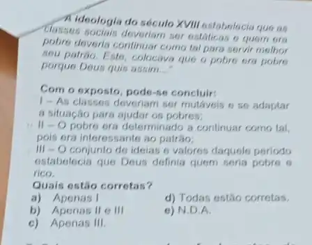 Classes sociais deveriam sor ostáticas o quem ora
Kideologia do século XVIII estabolocia que as
pobre deveria continuar como tal para servir melhor
sou patrôo. Esto, colocave que o pobro ora pobre
porque Deus quis assim __
Com o exposto, pode-se concluir:
1-As classes deveriam ser mutaveis e se adaptar
a situação para ajudar os pobres;
II-Opobre era determinado a continuar como tal
pois era interessante ao patráo;
III -O conjunto de idelas e valores daquele periodo
estabelecia que Dous definia quem seria pobre 6
rico.
Quais estão corretas?
a) Apenas I
d) Todas estão corretas.
b) Apenas II e III
e) N.D.A.
c) Apenas III.