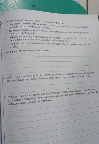 Classifique cada afirmativa a seguir como verdadeira (V) ou falsa (F).
(
portanto
não há ocorrência dealizado praticament no centro da Placa Sul-Americana,
()
 Na Região Amazônica predominam os movimentos de massa em função dos grandes volumes de precipitação.
() Relevo com inclinação acentuada, quando
foram desmatadas e mais suscetivel aos movimentos de massa.
()
 No Brasil ocorreram atividades vulcânicas em eras geológicas passadas, mas todas estão extintas.
5. Justifique as afirmativas que estão erradas.
__
6. Tendo como base o mapa Brasil - Relevo (Classificação de Jurandyr Ross), que está na página
185, identifique as principais formas de relevo que ocorrem no estado onde você mora.
__
7. Pesquise os principais problemas ambientais que ocorrem no municipic onde você mora.
Escolha dois e elabore um texto apresentando as caracteristicas , a localização e as ações da
prefeitura em relação a esses problemas.
__