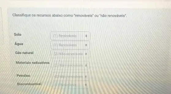 Classifique os recursos abaixo como "renováveis "ou "não renováveis".
square 
Solo
Água
Gás natural
Materiais radioativos
Petróleo
Biocombustivel
square  (1) Renováveis v
square 
square  2 Nǎo-renováveis
square  (2) Não-renovaveis
square  (1) Renovaveis F