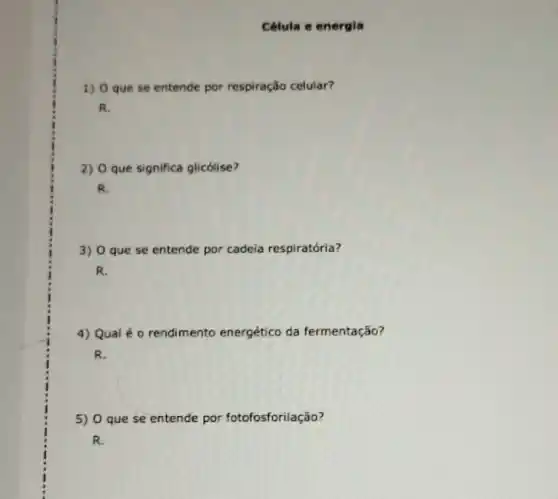 Célula e energia
1) O que se entende por respiração celular?
R.
2) O que significa glicólise?
R.
3) 0 que se entende por cadeia respiratória?
R.
4) Qual é o rendimento energético da fermentação?
R.
5) 0 que se entende por fotofosforilação?
R.