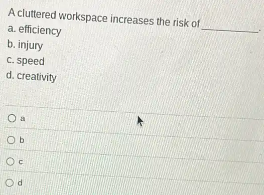 A cluttered workspace increases the risk of __
a. efficiency
b. injury
c. speed
d. creativity
a
b
C
d