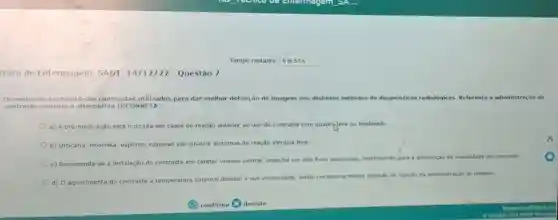 cnico de Enfermagem SADT 14/12/22 - Questǎo 7
Tempo restante: 5 m51 s
05 meios de contraste sao compostos utilizados para dar melhor definição de imagem nos distintos métodos de diagnósticos radiológicos Referente a administração de
contraste assinale a alternativa INCORRETA:
a) A pré- medicação está indicada em casos de reação anterior ao uso de contraste com quadrqleve ou moderado.
b) Urticária, rinorréla espirros, náuseas eas são sinais e sintomas de reação alérgica leve.
c) Recomenda-se a instalação 30 do contraste em cateter
venoso central, onde há um alto fluxo sanguineo contribuindo para a diminuição da viscosidade do contraste.
d) 0 aquecimento do
contraste à temperatura corporal diminul a sua viscosidade, sendo necessaria menor pressão de injeção na administração do mesmo.