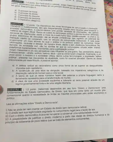 cognitivamente.
e. portanto, aberto tanto
iente
QUESTÃO S 1,0 ponto Em Facticidade e validade ioraen Habermas apresenta um modelo de
em geral. Esse principio e.
coloca ênfase em um principio racional que se refere as normas de ação
b)
principio do direito.
a)
princípio da moral.
C)
princípio do discurso
d)
principio da isonomia.
e)
imperativo categórico
QUESTÃO 4 1.0 Os dispositivos das novas tecnologias de comunicação e informação,
e multifuncionais, têm quentemente notados como para fortalecer o
processo democrático.A internet oferece uma grande variedade de informações, não
material de origem oficial. Reduz os custos da participação politica e permite envolver diferentes
parceiros de interlocução desde a troca de e-mails numa base cidadão -cidadão, os chats e OS
grupos eletrônicos de discussão, até as amplas conferências. Isso um potencial de
inforcionar um meio debater, de maneira direta , rápida e sem obstáculos burocráticos. No
proporation inédito se comparado com os veiculos de comunicação tradicionais. A rede pode
informations um meio através do qual o público e os politicos podem se comunicar, trocar
sociedade civil, não há dúvidas de que as comunidades virtuais estão criando
plataformas suplementare para a participação
Habermas é um dos pensadores mais do pós-guerra. Seu pensamento abarca
diversos temas-direito , politica, história, ética-que se entrecruzam chegando finalmente, a um
único ponto: o homem e a sociedade. Utiliza , dentre outras terminologias , a expressão "esfera
pública", presente nas discussões da atualidade , como foi possivel perceber Dentre as ideias
preconizadas por esse filósofo, é possivel apontar:
a) A defesa radical ao racionalismo como única forma de se superar as desigualdades
impostas pelo capitalismo.
b) A construção de uma ética da obrigação baseada nos imperativos categóricos e na
disposição natural do homem para a vida social.
c) A teoria de que os seres humanos fazem das palavras a própria linguagem seria a
ferramenta necessária para a transformação do mundo.
d) A ideia de que uma sociedade e tolerante só seria possivel através de um
regime governamental forte e de uma religião libertária.
QUESTÃO 5 1,0 ponto Habermas desenvolve em seu livro "Direito e Democracia" uma
convencional quanto a necessidade de limitar as mazelas provocadas pelo poder econômico e
do Estado Democrático de Direito, que leva em conta tanto um mundo pós-
político.
Leia as afirmações sobre "Direito e Democracia".
I) Não se pode ter nem manter um Estado de direito sem democracia radical.
II) O direito tem sua legitimidade esgotada no cumprimento legal para criação de leis.
III) Com o direito democrático busca-se recuperar e conserval uma solidariedade social.
IV) A possibilidade de justificar o direito moderno a partir das ideias de direitos humanos e do
princípio da soberania do povo releva que se trata de elementos concorrentes.