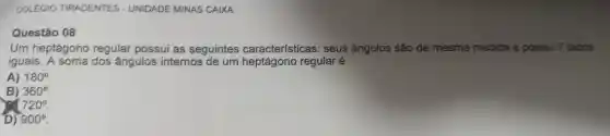 COLEGIO TIRADENTES - UNIDADE MINAS CAIXA
Questão 08
Um heptágono regular possui as seguintes características seus ângulos são de mesma medida e possui 7 lados
iguais. A soma dos ângulos internos de um regular é
A) 180^circ 
B) 360^circ 
720^circ 
D) 900^circ