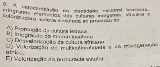 colonizadora.esteve vinculada ao processo de:
integ caracterização da identidade nacional brasileira,
colonizadora das culturas indigenas e
A) Promoção da cultura letrada
B)mundo lusófono
C) Desvalorizacã o da cultura africana.
D)da multicultural dade e da miscigenação
étnica.
E) Valorização da burocracia estatal