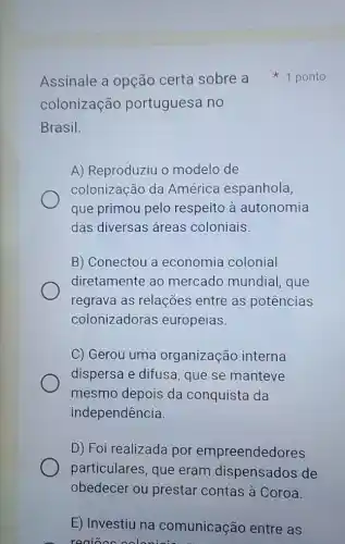 colonização portuguesa no
Brasil.
A) Reproduziu o modelo de
colonização da América espanhola
que primou pelo respeito à autonomia
das diversas áreas coloniais.
B) Conectou a economia colonial
diretamente ao mercado mundial , que
regrava as relações entre as potências
colonizadoras europeias.
C) Gerou uma organização interna
dispersa e difusa , que se manteve
mesmo depois da conquista da
independência.
D) Foi realizada por empreendedores
particulares, que eram dispensados de
obedecer ou prestar contas à Coroa.
E) Investiu na comunicação entre as
regioes coloniois ar
Assinale a opção certa sobre a 1 ponto