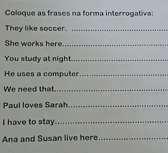 Coloque as frases na forma rrogativa:
They like soccer - ................... __
She works here __
...............
You study at night
__
He uses a puter............... __
We need that __
aul loves Sarah
__
have to stay
__
Ana and Susan live here
__