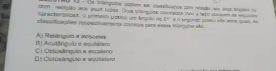 COLOTAON - Os triangulos podem ser classificados com relação aos seus angulos ou
com relação aos seus lados. Dois triangulos colocados lado a lado possuem as seguintes
caracteristicas: o primeiro possui um ângulo de
91^circ 
e o segundo possui trés lados iquais. As
classificaçōes ivamente corretas para esses triangulos são:
A) Retângulo e isosceles
B) Acutângulo e equilátero
C) Obtusânqulo e escaleno
D) Obtusângulo e equilátero