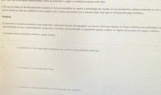 com base has informaçoes apresentadas, avalie as asserções a seguir e a relação proposta entre elas:
I. No que se refere ao desenvolvimento cognitivo o brincar possibilita ao sujeito a assimilação do mundo na sua perspectiva.comprometendo-se com
ocorre devido ao fato de estabelecer uma relação com o objeto de acordo com a natureza dele. Esta ação é chamada de jog
PORQUE
II. Desenvolve conceitos simbólicos que propiciam o desenvolvimento da linguagem, ou seja,ao manusear objetos, a criança conhece suas qualidades.ca
possibilidades de uso, compreendendo categorias e concetos, desenvolvendo a capacidade separare definir os objetos de acordo com alguns critérios.
A respeito dessas asserções.assinale a opção correta:
As assertçes I ell s3o proposiçbes verdaderas mas a ll nào é uma justificativa correta da 1.
As asserçoes lell são proposições falsas.
A asserção lé uma proposição falsa, e
é uma proposição verdadeira