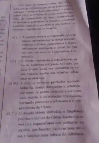 Com base na acima, que retres
uma charge representando virins potêncin din
putando o "endáver do dragão chinen", 6 ponaivel
inferir nobre as relaçōes de poder durante o pe
riodo do Imperialismo na Asia Considerando
os elementos da charge o contexto
histórico, assinale a alternativa que melhor re-
presenta o significado da imagem:
a) ()
 A imagem retrata a cooperação entre
nacôes representadas na charge para mo-
dernizar a China promovendo o desen-
volvimento econômico e social do país
por melo de acordos diplomáticos e co
merciais.
b) ()
A charge representa a solidariednde en-
tre as potências europeias na busca por
uma divisão justa dos territórios chine
ses,visando estabelecer relações comer-
ciais equitativas.
c) (A) A disputa entre as potências represen-
tadas na charge demonstra a colabora-
cao entre os paises asiáticos e europeus
para resistir a intervenção imperialista,
buscando preservar a soberania e a inde-
pendencia da China.
d) ()
dragão chines simboliza a fragilidade
politica e militar da China diante das in-
vestidas imperialistas das potências eu-
ropeias, que buscam explorar seus recur-
808 e ampliar suas esferas de influência.