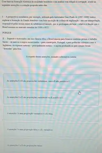Com base na formação histórica da sociedade brasileira e sua análise com relação à corrupção, avalie as
seguintes asserções e a relação proposta entre elas.
I - A perspectiva econômica por exemplo, utilizada pelo historiador Caio Prado Jr.(1907-1990) tentou
explicar a formação do Estado brasileiro com base na noção de colônia de exploração - em sua interpretação,
responsivel pelas nossas raizes do subdesenvolvimento, que se prolongam até hoje -relativa à função que o
Brasil assumiu no mercado mundial de 1500 a 1822
PORQUE
II - Segundo o historiador em sua clássica obra.o Brasil nasceu para fornecer matérias-primas e trabalho
barato-de nativos e negros escravizados -para a metrópole, Portugal,e para potências coloniais como a
Inglaterra. As riquezas naturais - principalmente metais -e aquela produzida no pais sempre foram
"drenadas" para fora.
A respeito dessas asserções assinale a alternativa correta:
As asserçoes I e II são proposições verdadeiras, mas a II não justifica a I.
As asserçoes I e II são proposições verdadeiras e a II justifica a I.
A asserção 1 é tma proposição verdadeira e a II falsa
A asserção Ié uma proposição falsa e a II verdadeira
As asserpoes I e II sảo proposições falsas.
