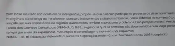 Com base na visao sociocultural de inteligência propoe-se que o escola participe do processo de desenvolvimento
inteligência da criança 00 The oferecer acesso a instrumentos e objetos simbólicos, como sistemas de numeração, q
amplificam sua capacidade de registrar quantidades, lembrare solucionar problemas. Essa perspectiva está vincule
Teoria dos Campos Conceituais (VERGNAUD, 1988 ), segundo a qual os conceitos sáo desenvolvidos num longo perioc
tempo por meio da experiência, maturação e aprendizagem, expressas por esquemas.
NUNES, T. et. ol Educação Matemática:números e matemáticas. Sáo Paulo: Cortez 2005 (adaptado).