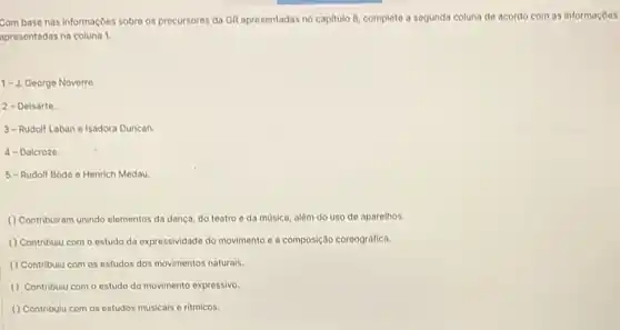 Com base nas informaçbes sobre os precursores da GR apresentadas no capitulo 8, complete a segunda coluna de acordo com as informaçoes
apresentadas na coluna 1.
1-J. George Noverre.
2-Delsarte.
3-Rudolf Laban e Isadora Duncan.
4- Dalcroze.
5-Rudolf Bode e Henrich Medau
() Contribuiram unindo elementos da dança, do teatro e da música, alóm do uso de aparelhos.
( ) Contribulu com o estudo da expressividade do movimento e a composição coreográfica.
() Contribulu com os estudos dos movimentos naturals.
() Contribulu com o estudo do movimento expressivo.
() Contribulu com os estudos musicais e ritmicos.