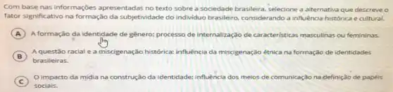 Com base nas informações apresentada's no texto sobre a sociedade brasileira, selecione a alternativa que descreve o
fator significativo na formação da subjetividade do individuo brasileiro, considerando a influência histórica e cultural.
A A formação da identidade de gênero: processo de internalização de caracteristicas masculinas ou femininas.
B
A questão racial e a miscigenação histórica:influência da miscigenação étnica na formação de identidade's
B
brasileiras.
C )
impacto da mídia na construção da identidade: influência dos meios de comunicação na definição de papéis
sociais.