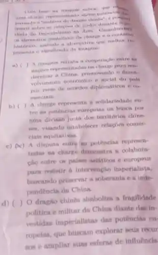 Com base na
uma charge representando virian potencine dis
putando o "endiver do dragho chinen", 6 porinivel
inferir nobre as relacoes de poder () De
riodo do Imperialismo na Anin Considerando
as elementos da charge o
histórico, ansinal a alternativa que methor re-
presenta o significado da imagem:
a) ()
 A imagem retrata n cooperação entre fun
nacoes representadas na charge para mo-
dernizar a China promovendo o desen-
volvimento econômico e social do pals
por meio de acordos diplomaticos e co
merciais.
b) ()
A charge representa a solidariedade en-
tre as potências europeins na busca por
uma divisão justa dos territórios chine-
ses, visando estabelecer relaçōes comer-
cinis equitativns.
c) (4) A disputa entre as potências represen-
tadas na charge demonstra a colabora-
cão entre os paises asiáticos e europeus
para resistir a intervenção imperialista,
buscando preservar a soberania e a inde-
pendencia da China.
d) ()
dragão chines simboliza a fragilidade
politica e militar da China diante das in-
vestidas imperialistas das potêncins eu
ropelas, que buscam explorar seus recur