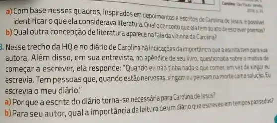 a) Com base nesses quadros , inspirados em depoimentos e escritos de Carolina de Jesus é possivel
identificar o que ela considerava literatura Qual o conceito queela tem doato de escrever poemas?
b) Qual outra concepção de literatura aparece na fala da vizinha de Carolina?
3. Nesse trecho daHQ e no diário de Carolina há indicações da importância que a escrita tem para sua
autora. Além disso, em sua entrevista, no apêndice de seu livro, questionada sobre a motivo de
começar a escrever, ela responde:"Quando eu não tinha nada o que comer, em vez de xingar eu
escrevia. Tem pessoas que , quando estão nervosas, xingam ou pensam na morte como solução . Eu
escrevia o meu diário."
a) Por que a escrita do diário torna-se necessária para Carolina de Jesus?
b) Para seu autor, qual a importância da leitura de um diário que escreveu em tempos passados?
2018.0.33